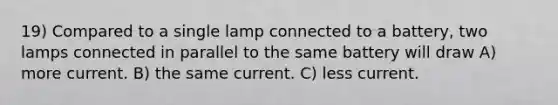 19) Compared to a single lamp connected to a battery, two lamps connected in parallel to the same battery will draw A) more current. B) the same current. C) less current.