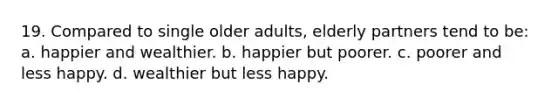 19. Compared to single older adults, elderly partners tend to be: a. happier and wealthier. b. happier but poorer. c. poorer and less happy. d. wealthier but less happy.