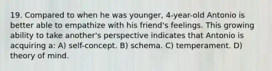 19. Compared to when he was younger, 4-year-old Antonio is better able to empathize with his friend's feelings. This growing ability to take another's perspective indicates that Antonio is acquiring a: A) self-concept. B) schema. C) temperament. D) theory of mind.