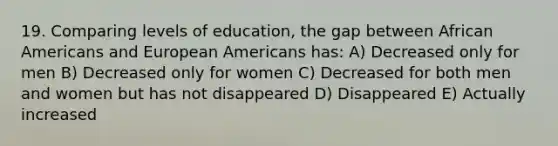 19. Comparing levels of education, the gap between African Americans and European Americans has: A) Decreased only for men B) Decreased only for women C) Decreased for both men and women but has not disappeared D) Disappeared E) Actually increased