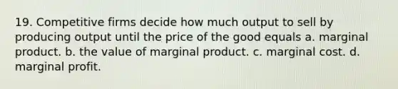 19. Competitive firms decide how much output to sell by producing output until the price of the good equals a. marginal product. b. the value of marginal product. c. marginal cost. d. marginal profit.