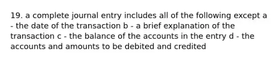 19. a complete journal entry includes all of the following except a - the date of the transaction b - a brief explanation of the transaction c - the balance of the accounts in the entry d - the accounts and amounts to be debited and credited