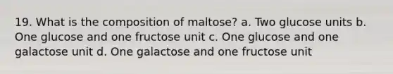 19. What is the composition of maltose? a. Two glucose units b. One glucose and one fructose unit c. One glucose and one galactose unit d. One galactose and one fructose unit