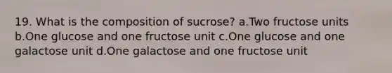 19. What is the composition of sucrose? a.Two fructose units b.One glucose and one fructose unit c.One glucose and one galactose unit d.One galactose and one fructose unit