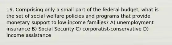 19. Comprising only a small part of the federal budget, what is the set of social welfare policies and programs that provide monetary support to low-income families? A) unemployment insurance B) Social Security C) corporatist-conservative D) income assistance