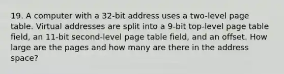 19. A computer with a 32-bit address uses a two-level page table. Virtual addresses are split into a 9-bit top-level page table field, an 11-bit second-level page table field, and an offset. How large are the pages and how many are there in the address space?