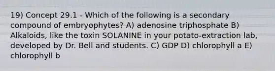 19) Concept 29.1 - Which of the following is a secondary compound of embryophytes? A) adenosine triphosphate B) Alkaloids, like the toxin SOLANINE in your potato-extraction lab, developed by Dr. Bell and students. C) GDP D) chlorophyll a E) chlorophyll b