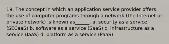 19. The concept in which an application service provider offers the use of computer programs through a network (the Internet or private network) is known as______. a. security as a service (SECaaS) b. software as a service (SaaS) c. infrastructure as a service (IaaS) d. platform as a service (PaaS)