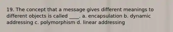 19. The concept that a message gives different meanings to different objects is called ____. a. encapsulation b. dynamic addressing c. polymorphism d. linear addressing