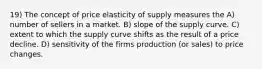 19) The concept of price elasticity of supply measures the A) number of sellers in a market. B) slope of the supply curve. C) extent to which the supply curve shifts as the result of a price decline. D) sensitivity of the firms production (or sales) to price changes.