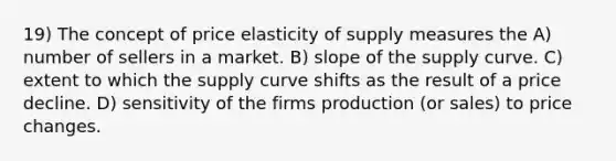 19) The concept of price elasticity of supply measures the A) number of sellers in a market. B) slope of the supply curve. C) extent to which the supply curve shifts as the result of a price decline. D) sensitivity of the firms production (or sales) to price changes.