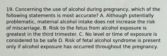 19. Concerning the use of alcohol during pregnancy, which of the following statements is most accurate? A. Although potentially problematic, maternal alcohol intake does not increase the risk of miscarriage. B. Risk to the fetus from alcohol exposure is greatest in the third trimester. C. No level or time of exposure is considered to be safe D. Risk of fetal alcohol syndrome is present only if alcohol exposure has occurred throughout the pregnancy.