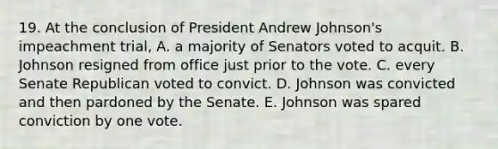 19. At the conclusion of President Andrew Johnson's impeachment trial, A. a majority of Senators voted to acquit. B. Johnson resigned from office just prior to the vote. C. every Senate Republican voted to convict. D. Johnson was convicted and then pardoned by the Senate. E. Johnson was spared conviction by one vote.