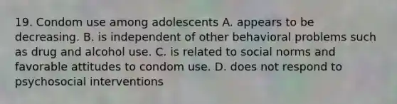 19. Condom use among adolescents A. appears to be decreasing. B. is independent of other behavioral problems such as drug and alcohol use. C. is related to social norms and favorable attitudes to condom use. D. does not respond to psychosocial interventions