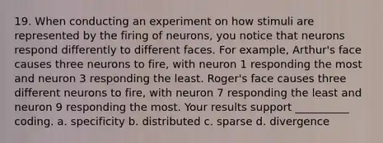 19. When conducting an experiment on how stimuli are represented by the firing of neurons, you notice that neurons respond differently to different faces. For example, Arthur's face causes three neurons to fire, with neuron 1 responding the most and neuron 3 responding the least. Roger's face causes three different neurons to fire, with neuron 7 responding the least and neuron 9 responding the most. Your results support __________ coding. a. specificity b. distributed c. sparse d. divergence