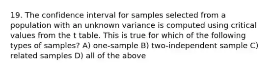 19. The confidence interval for samples selected from a population with an unknown variance is computed using critical values from the t table. This is true for which of the following types of samples? A) one-sample B) two-independent sample C) related samples D) all of the above