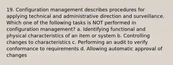 19. Configuration management describes procedures for applying technical and administrative direction and surveillance. Which one of the following tasks is NOT performed in configuration management? a. Identifying functional and physical characteristics of an item or system b. Controlling changes to characteristics c. Performing an audit to verify conformance to requirements d. Allowing automatic approval of changes