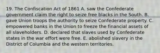 19. The Confiscation Act of 1861 A. saw the Confederate government claim the right to seize free blacks in the South. B. gave Union troops the authority to seize Confederate property. C. empowered banks in the Union to freeze the financial assets of all slaveholders. D. declared that slaves used by Confederate states in the war effort were free. E. abolished slavery in the District of Columbia and the western territories.