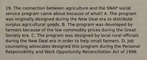 19. The connection between agriculture and the SNAP social service program came about because of what? A. The program was originally designed during the New Deal era to distribute surplus agricultural goods. B. The program was developed by farmers because of the low commodity prices during the Great Society era. C. The program was designed by local rural officials during the New Deal era in order to help small farmers. D. Job counseling advocates designed this program during the Personal Responsibility and Work Opportunity Reconciliation Act of 1996.