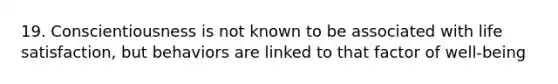 19. Conscientiousness is not known to be associated with life satisfaction, but behaviors are linked to that factor of well-being