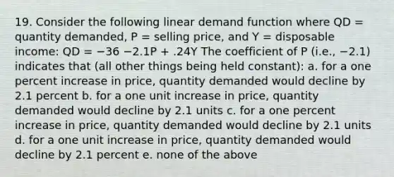 19. Consider the following linear demand function where QD = quantity demanded, P = selling price, and Y = disposable income: QD = −36 −2.1P + .24Y The coefficient of P (i.e., −2.1) indicates that (all other things being held constant): a. for a one percent increase in price, quantity demanded would decline by 2.1 percent b. for a one unit increase in price, quantity demanded would decline by 2.1 units c. for a one percent increase in price, quantity demanded would decline by 2.1 units d. for a one unit increase in price, quantity demanded would decline by 2.1 percent e. none of the above