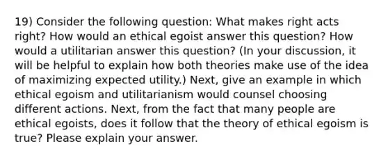 19) Consider the following question: What makes right acts right? How would an ethical egoist answer this question? How would a utilitarian answer this question? (In your discussion, it will be helpful to explain how both theories make use of the idea of maximizing expected utility.) Next, give an example in which ethical egoism and utilitarianism would counsel choosing different actions. Next, from the fact that many people are ethical egoists, does it follow that the theory of ethical egoism is true? Please explain your answer.