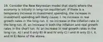 19. Consider the New Keynesian model that starts where the economy is initially in long-run equilibrium. If there is a temporary increase in investment spending, the increase in investment spending will likely cause: I. no increase in real growth rates in the long run. II. no increase in the inflation rate in the long run. III. an increase in both the inflation and real growth rates in the short run. IV. an increase in real growth rates in the long run. A) I and II only B) III and IV only C) I and III only D) I, II, and III E) None of the above.