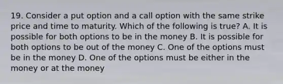 19. Consider a put option and a call option with the same strike price and time to maturity. Which of the following is true? A. It is possible for both options to be in the money B. It is possible for both options to be out of the money C. One of the options must be in the money D. One of the options must be either in the money or at the money