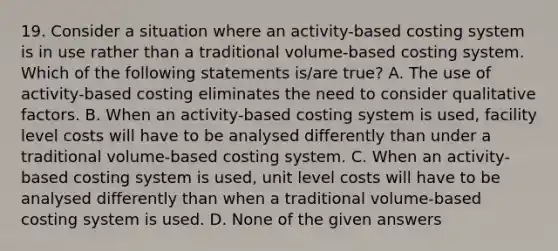 19. Consider a situation where an activity-based costing system is in use rather than a traditional volume-based costing system. Which of the following statements is/are true? A. The use of activity-based costing eliminates the need to consider qualitative factors. B. When an activity-based costing system is used, facility level costs will have to be analysed differently than under a traditional volume-based costing system. C. When an activity-based costing system is used, unit level costs will have to be analysed differently than when a traditional volume-based costing system is used. D. None of the given answers