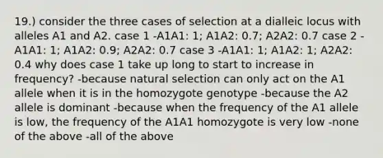 19.) consider the three cases of selection at a dialleic locus with alleles A1 and A2. case 1 -A1A1: 1; A1A2: 0.7; A2A2: 0.7 case 2 -A1A1: 1; A1A2: 0.9; A2A2: 0.7 case 3 -A1A1: 1; A1A2: 1; A2A2: 0.4 why does case 1 take up long to start to increase in frequency? -because natural selection can only act on the A1 allele when it is in the homozygote genotype -because the A2 allele is dominant -because when the frequency of the A1 allele is low, the frequency of the A1A1 homozygote is very low -none of the above -all of the above