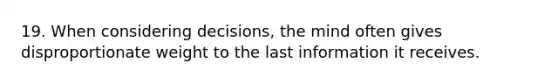 19. When considering decisions, the mind often gives disproportionate weight to the last information it receives.