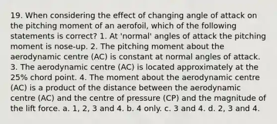 19. When considering the effect of changing angle of attack on the pitching moment of an aerofoil, which of the following statements is correct? 1. At 'normal' angles of attack the pitching moment is nose-up. 2. The pitching moment about the aerodynamic centre (AC) is constant at normal angles of attack. 3. The aerodynamic centre (AC) is located approximately at the 25% chord point. 4. The moment about the aerodynamic centre (AC) is a product of the distance between the aerodynamic centre (AC) and the centre of pressure (CP) and the magnitude of the lift force. a. 1, 2, 3 and 4. b. 4 only. c. 3 and 4. d. 2, 3 and 4.