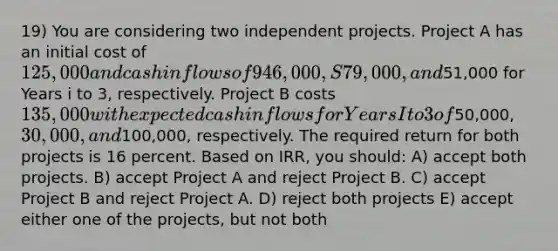 19) You are considering two independent projects. Project A has an initial cost of 125,000 and cash inflows of 946,000, S79,000, and51,000 for Years i to 3, respectively. Project B costs 135,000 with expected cash inflows for Years I to 3 of50,000, 30,000, and100,000, respectively. The required return for both projects is 16 percent. Based on IRR, you should: A) accept both projects. B) accept Project A and reject Project B. C) accept Project B and reject Project A. D) reject both projects E) accept either one of the projects, but not both