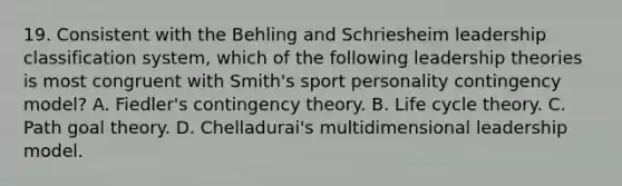 19. Consistent with the Behling and Schriesheim leadership classification system, which of the following leadership theories is most congruent with Smith's sport personality contingency model? A. Fiedler's contingency theory. B. Life cycle theory. C. Path goal theory. D. Chelladurai's multidimensional leadership model.