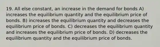 19. All else constant, an increase in the demand for bonds A) increases the equilibrium quantity and the equilibrium price of bonds. B) increases the equilibrium quantity and decreases the equilibrium price of bonds. C) decreases the equilibrium quantity and increases the equilibrium price of bonds. D) decreases the equilibrium quantity and the equilibrium price of bonds.