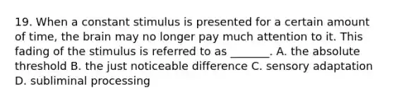 19. When a constant stimulus is presented for a certain amount of time, the brain may no longer pay much attention to it. This fading of the stimulus is referred to as _______. A. the absolute threshold B. the just noticeable difference C. sensory adaptation D. subliminal processing