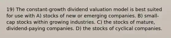 19) The constant-growth dividend valuation model is best suited for use with A) stocks of new or emerging companies. B) small-cap stocks within growing industries. C) the stocks of mature, dividend-paying companies. D) the stocks of cyclical companies.