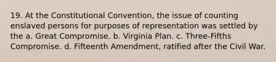 19. At the Constitutional Convention, the issue of counting enslaved persons for purposes of representation was settled by the a. Great Compromise. b. Virginia Plan. c. Three-Fifths Compromise. d. Fifteenth Amendment, ratified after the Civil War.