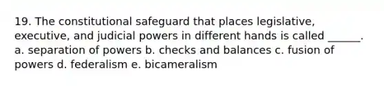 19. The constitutional safeguard that places legislative, executive, and judicial powers in different hands is called ______. a. separation of powers b. checks and balances c. fusion of powers d. federalism e. bicameralism