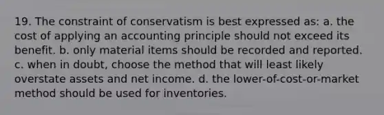 19. The constraint of conservatism is best expressed as: a. the cost of applying an accounting principle should not exceed its benefit. b. only material items should be recorded and reported. c. when in doubt, choose the method that will least likely overstate assets and net income. d. the lower-of-cost-or-market method should be used for inventories.