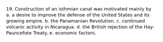 19. Construction of an isthmian canal was motivated mainly by a. a desire to improve the defense of the United States and its growing empire. b. the Panamanian Revolution. c. continued volcanic activity in Nicaragua. d. the British rejection of the Hay-Pauncefote Treaty. e. economic factors.