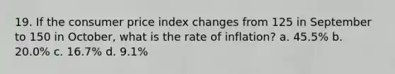 19. If the consumer price index changes from 125 in September to 150 in October, what is the rate of inflation? a. 45.5% b. 20.0% c. 16.7% d. 9.1%