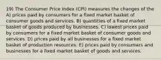 19) The Consumer Price Index (CPI) measures the changes of the A) prices paid by consumers for a fixed market basket of consumer goods and services. B) quantities of a fixed market basket of goods produced by businesses. C) lowest prices paid by consumers for a fixed market basket of consumer goods and services. D) prices paid by all businesses for a fixed market basket of production resources. E) prices paid by consumers and businesses for a fixed market basket of goods and services.