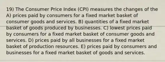 19) The Consumer Price Index (CPI) measures the changes of the A) prices paid by consumers for a fixed market basket of consumer goods and services. B) quantities of a fixed market basket of goods produced by businesses. C) lowest prices paid by consumers for a fixed market basket of consumer goods and services. D) prices paid by all businesses for a fixed market basket of production resources. E) prices paid by consumers and businesses for a fixed market basket of goods and services.