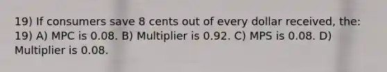 19) If consumers save 8 cents out of every dollar received, the: 19) A) MPC is 0.08. B) Multiplier is 0.92. C) MPS is 0.08. D) Multiplier is 0.08.