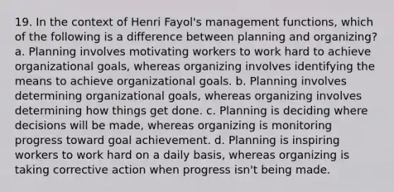 19. In the context of Henri Fayol's management functions, which of the following is a difference between planning and organizing? a. Planning involves motivating workers to work hard to achieve organizational goals, whereas organizing involves identifying the means to achieve organizational goals. b. Planning involves determining organizational goals, whereas organizing involves determining how things get done. c. Planning is deciding where decisions will be made, whereas organizing is monitoring progress toward goal achievement. d. Planning is inspiring workers to work hard on a daily basis, whereas organizing is taking corrective action when progress isn't being made.