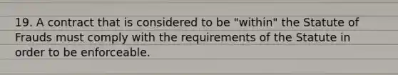 19. A contract that is considered to be "within" the Statute of Frauds must comply with the requirements of the Statute in order to be enforceable.