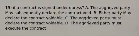 19) if a contract is signed under duress? A. The aggrieved party May subsequently declare the contract void. B. Either party May declare the contract voidable. C. The aggrieved party must declare the contract voidable. D. The aggrieved party must execute the contract