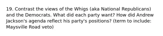 19. Contrast the views of the Whigs (aka National Republicans) and the Democrats. What did each party want? How did Andrew Jackson's agenda reflect his party's positions? (term to include: Maysville Road veto)