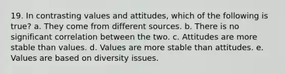 19. In contrasting values and attitudes, which of the following is true? a. They come from different sources. b. There is no significant correlation between the two. c. Attitudes are more stable than values. d. Values are more stable than attitudes. e. Values are based on diversity issues.